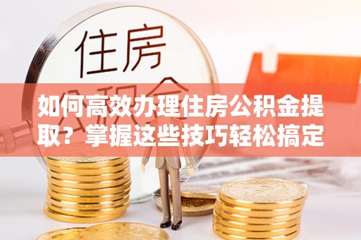 河北如何高效办理住房公积金提取？掌握这些技巧轻松搞定
