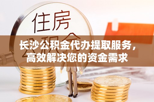 河北长沙公积金代办提取服务，高效解决您的资金需求