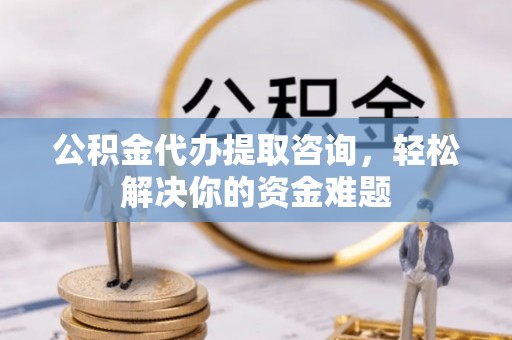 河北公积金代办提取咨询，轻松解决你的资金难题