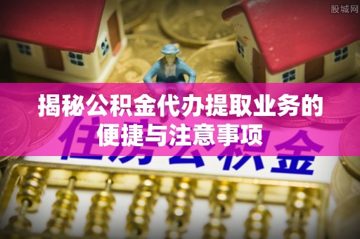 河北揭秘公积金代办提取业务的便捷与注意事项