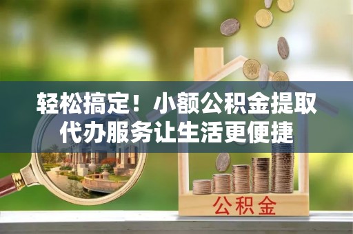 河北轻松搞定！小额公积金提取代办服务让生活更便捷