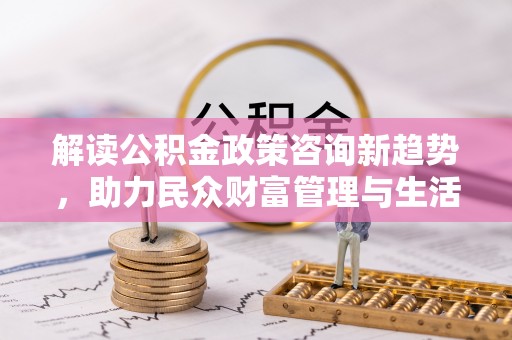 河北解读公积金政策咨询新趋势，助力民众财富管理与生活规划