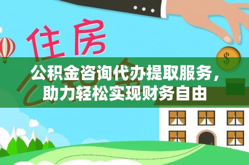 河北公积金咨询代办提取服务，助力轻松实现财务自由