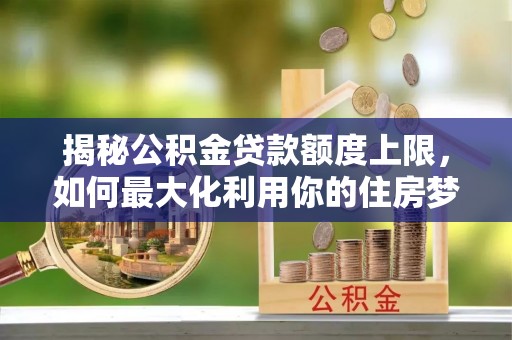 河北揭秘公积金贷款额度上限，如何最大化利用你的住房梦想资金？