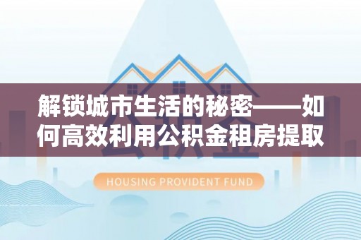 河北解锁城市生活的秘密——如何高效利用公积金租房提取政策优化居住体验