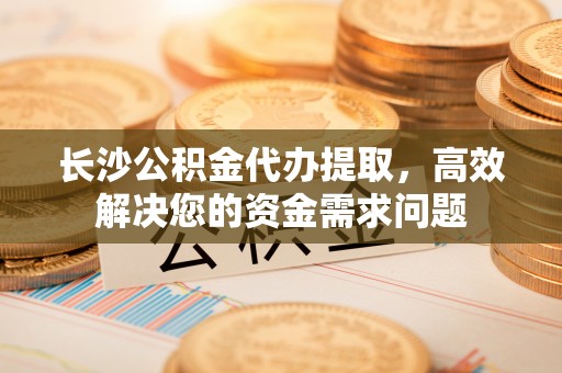 河北长沙公积金代办提取，高效解决您的资金需求问题
