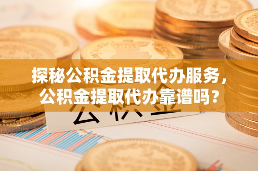 河北探秘公积金提取代办服务，公积金提取代办靠谱吗？