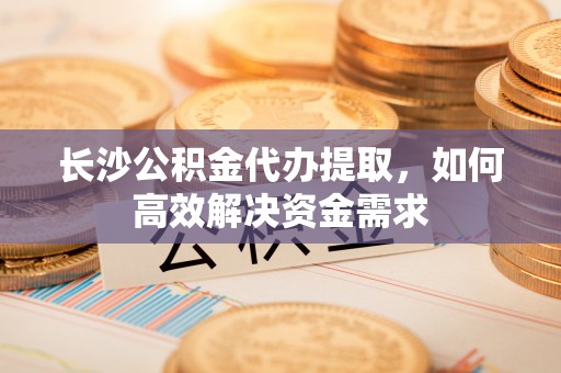 河北长沙公积金代办提取，如何高效解决资金需求