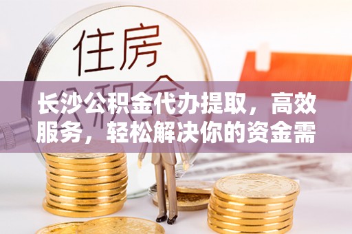 河北长沙公积金代办提取，高效服务，轻松解决你的资金需求