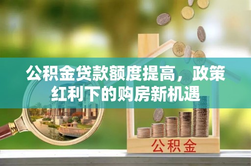 河北公积金贷款额度提高，政策红利下的购房新机遇