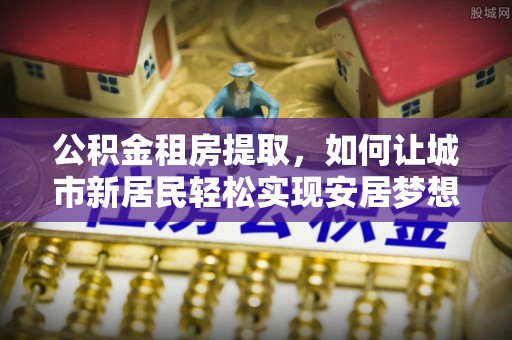 河北公积金租房提取，如何让城市新居民轻松实现安居梦想
