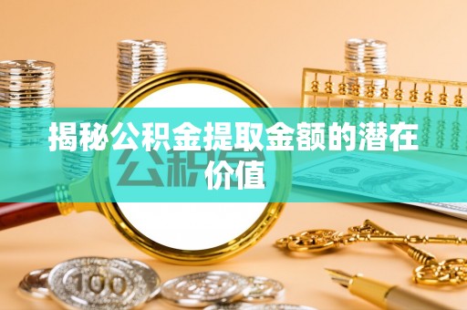 河北揭秘公积金提取金额的潜在价值