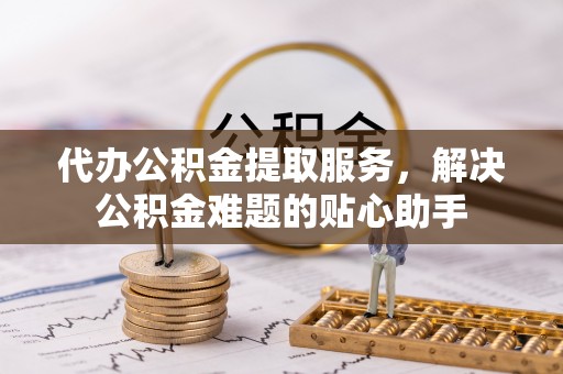 河北代办公积金提取服务，解决公积金难题的贴心助手