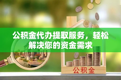 河北公积金代办提取服务，轻松解决您的资金需求
