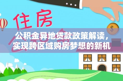 河北公积金异地贷款政策解读，实现跨区域购房梦想的新机遇