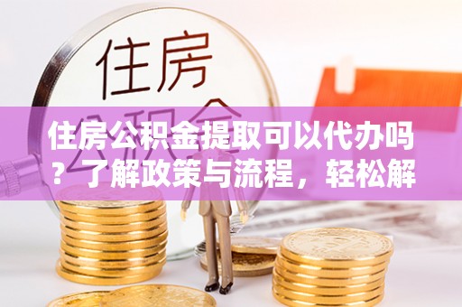 河北住房公积金提取可以代办吗？了解政策与流程，轻松解决疑惑