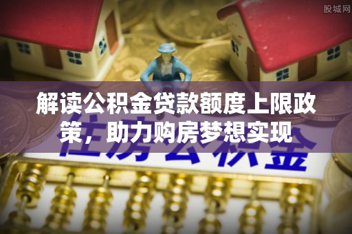 河北解读公积金贷款额度上限政策，助力购房梦想实现