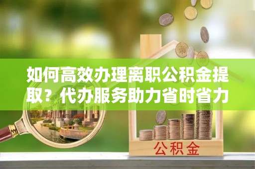 河北如何高效办理离职公积金提取？代办服务助力省时省力