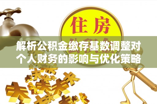 河北解析公积金缴存基数调整对个人财务的影响与优化策略