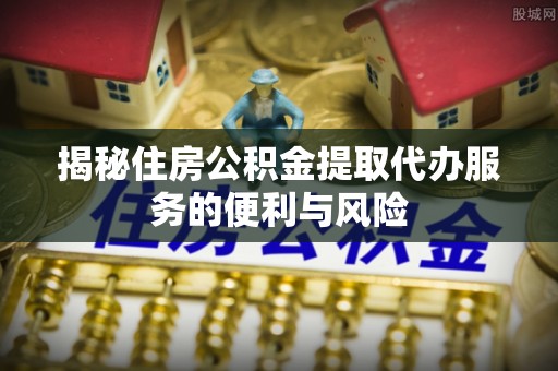 河北揭秘住房公积金提取代办服务的便利与风险