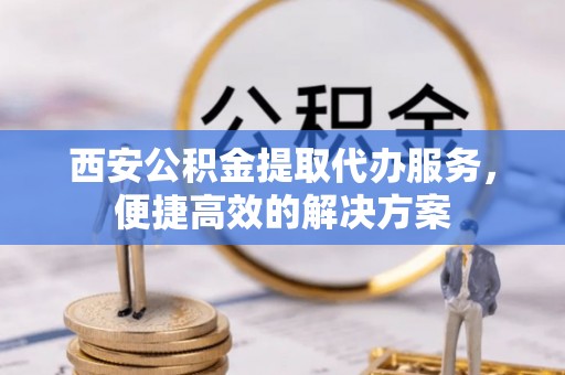 河北西安公积金提取代办服务，便捷高效的解决方案