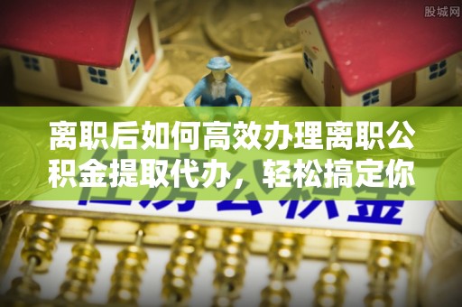 河北离职后如何高效办理离职公积金提取代办，轻松搞定你的公积金