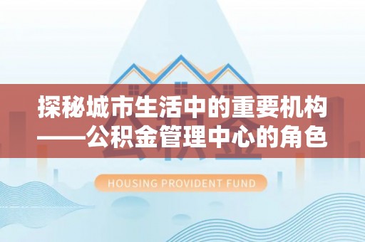 河北探秘城市生活中的重要机构——公积金管理中心的角色与意义
