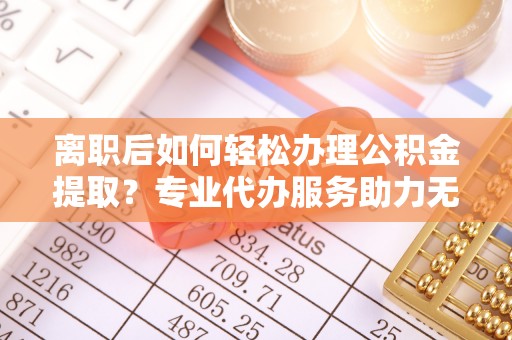 河北离职后如何轻松办理公积金提取？专业代办服务助力无忧