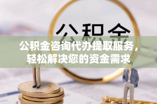 河北公积金咨询代办提取服务，轻松解决您的资金需求