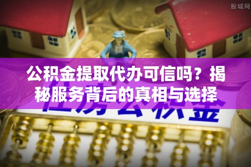 河北公积金提取代办可信吗？揭秘服务背后的真相与选择
