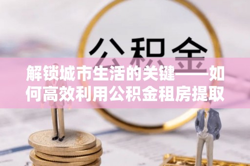 河北解锁城市生活的关键——如何高效利用公积金租房提取实现居住自由