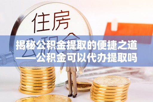 河北揭秘公积金提取的便捷之道——公积金可以代办提取吗？