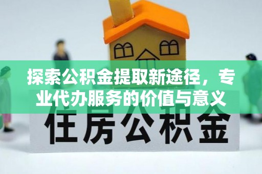 河北探索公积金提取新途径，专业代办服务的价值与意义