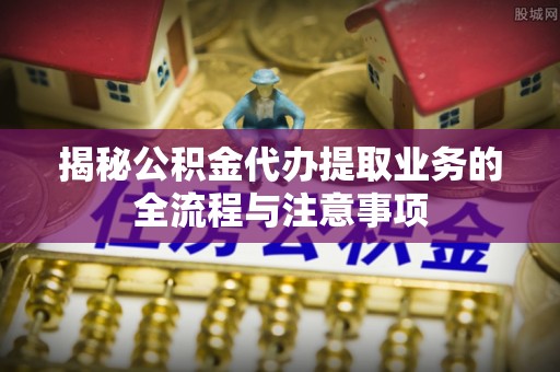 河北揭秘公积金代办提取业务的全流程与注意事项