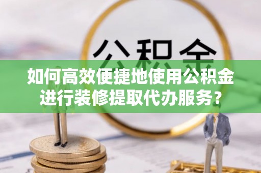 河北如何高效便捷地使用公积金进行装修提取代办服务？