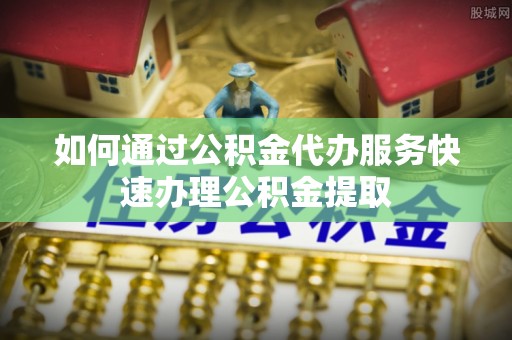 河北如何通过公积金代办服务快速办理公积金提取