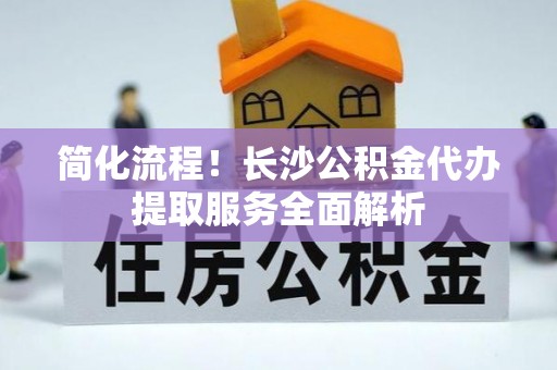 河北简化流程！长沙公积金代办提取服务全面解析